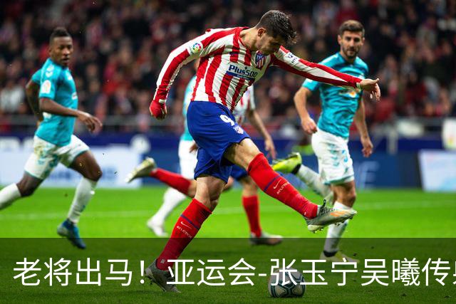 老将出马！亚运会-张玉宁吴曦传射 U23国足2-1逆转朝鲜开门红